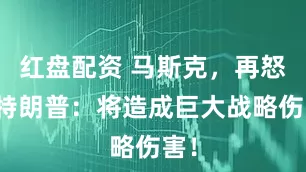 红盘配资 马斯克，再怒批特朗普：将造成巨大战略伤害！