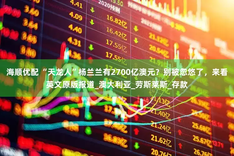 海顺优配 “天龙人”杨兰兰有2700亿澳元？别被忽悠了，来看英文原版报道_澳大利亚_劳斯莱斯_存款