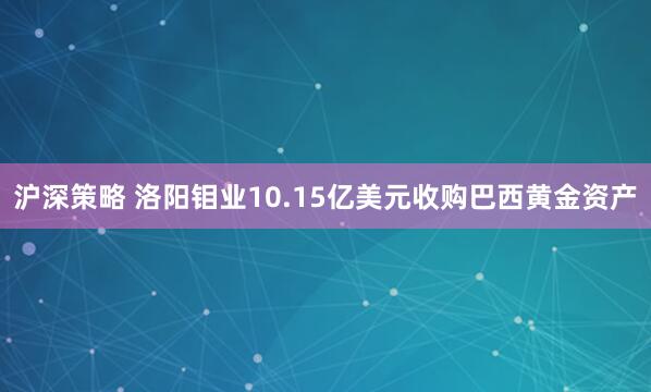 沪深策略 洛阳钼业10.15亿美元收购巴西黄金资产